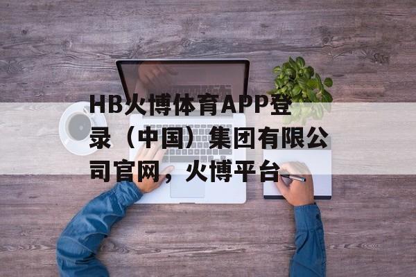 HB火博体育APP登录（中国）集团有限公司官网，火博平台