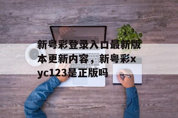 新粤彩登录入口最新版本更新内容，新粤彩xyc123是正版吗